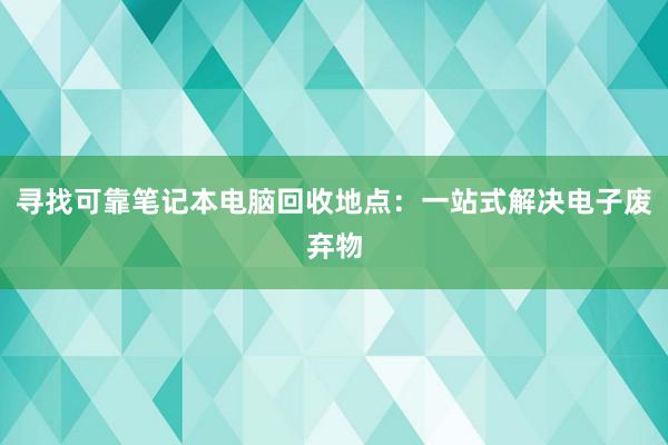 寻找可靠笔记本电脑回收地点：一站式解决电子废弃物